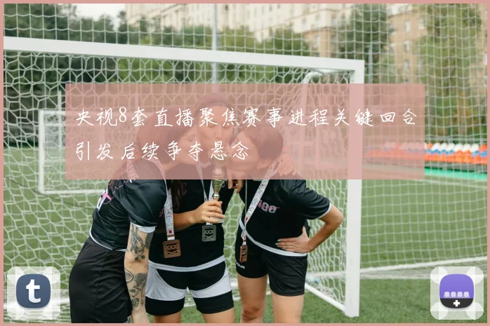 央视8套直播聚焦赛事进程关键回合引发后续争夺悬念