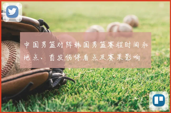 中国男篮对阵韩国男篮赛程时间和地点、首发伤停看点及赛果影响