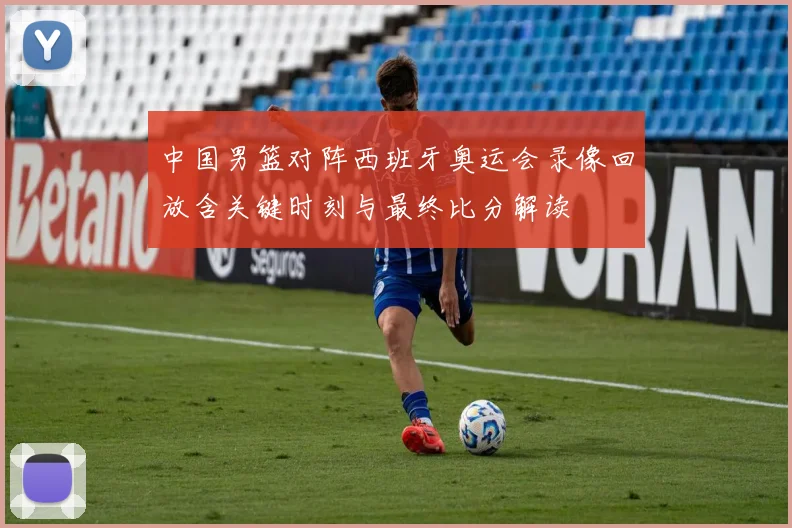 中国男篮对阵西班牙奥运会录像回放含关键时刻与最终比分解读