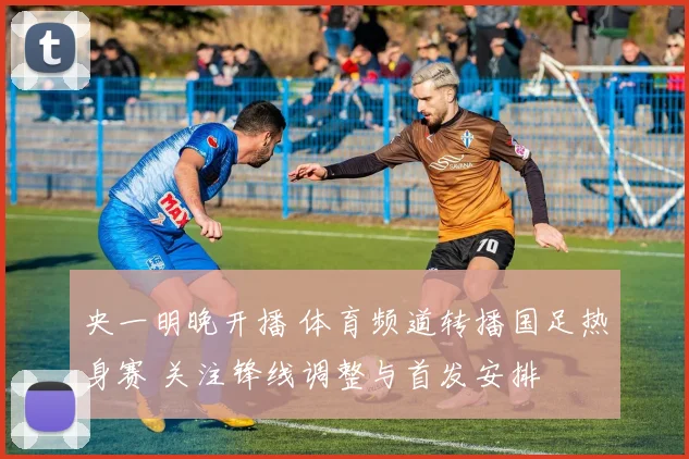 央一明晚开播 体育频道转播国足热身赛 关注锋线调整与首发安排