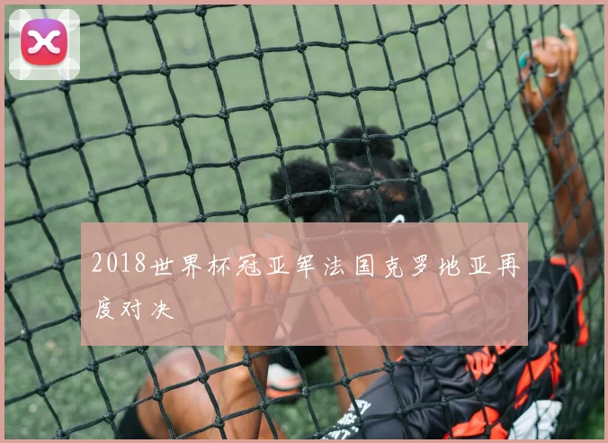 2018世界杯冠亚军法国克罗地亚再度对决