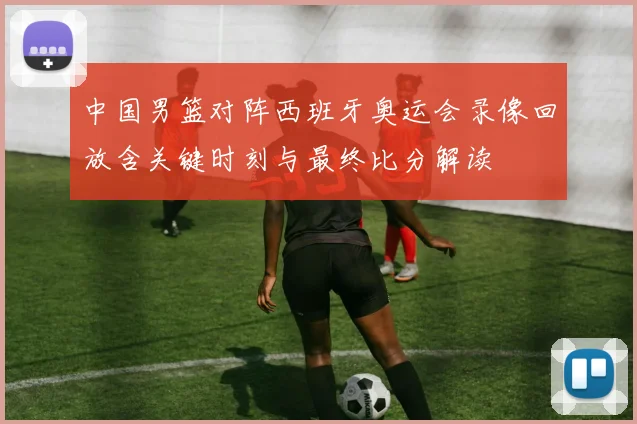 中国男篮对阵西班牙奥运会录像回放含关键时刻与最终比分解读