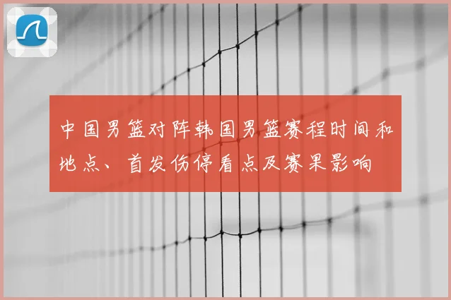 中国男篮对阵韩国男篮赛程时间和地点、首发伤停看点及赛果影响