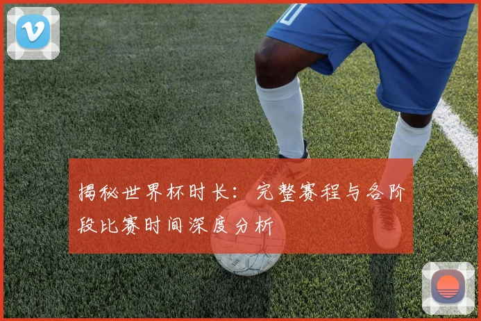 揭秘世界杯时长：完整赛程与各阶段比赛时间深度分析