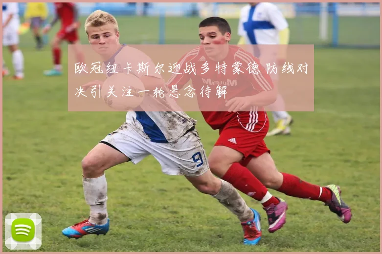 欧冠纽卡斯尔迎战多特蒙德 防线对决引关注一轮悬念待解