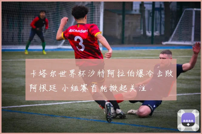 卡塔尔世界杯沙特阿拉伯爆冷击败阿根廷 小组赛首轮掀起关注