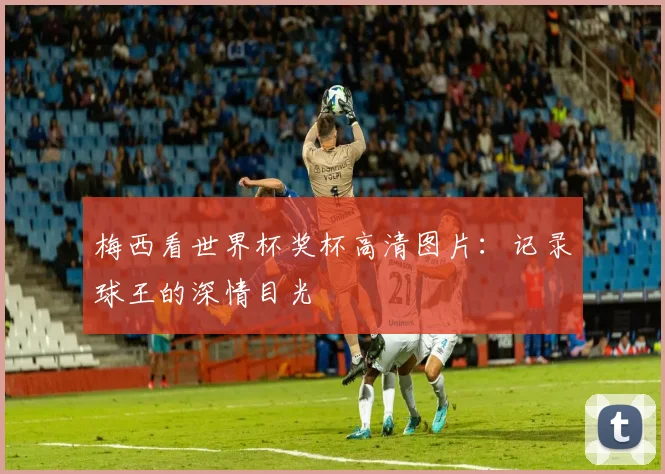 梅西看世界杯奖杯高清图片：记录球王的深情目光