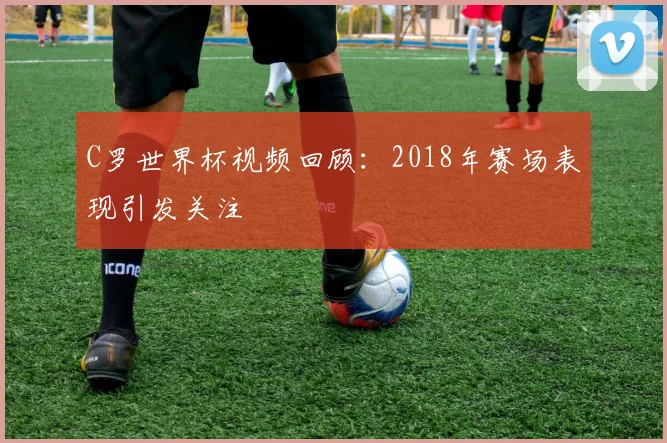C罗世界杯视频回顾：2018年赛场表现引发关注