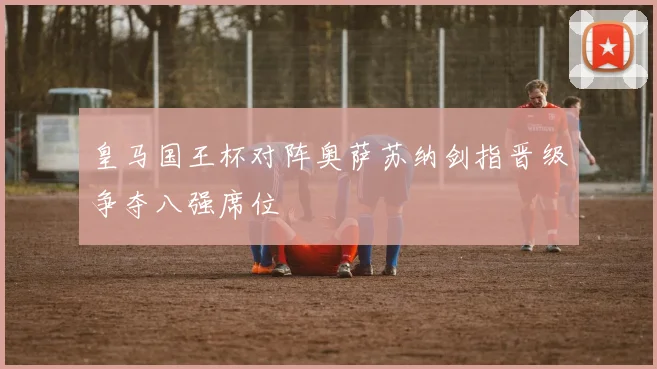 皇马国王杯对阵奥萨苏纳剑指晋级争夺八强席位