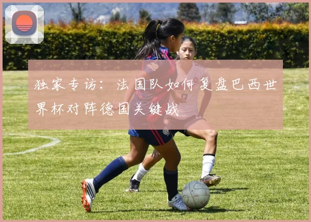 独家专访：法国队如何复盘巴西世界杯对阵德国关键战
