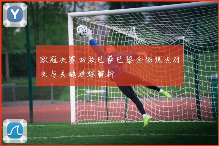 欧冠决赛回放巴萨巴黎全场焦点对决与关键进球解析