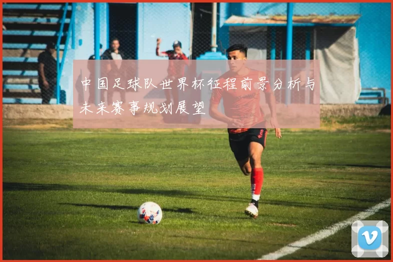 中国足球队世界杯征程前景分析与未来赛事规划展望