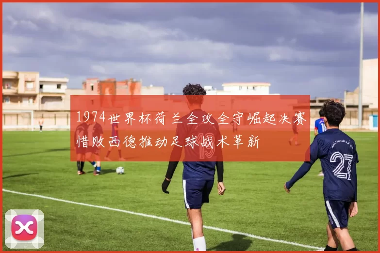 1974世界杯荷兰全攻全守崛起决赛惜败西德推动足球战术革新