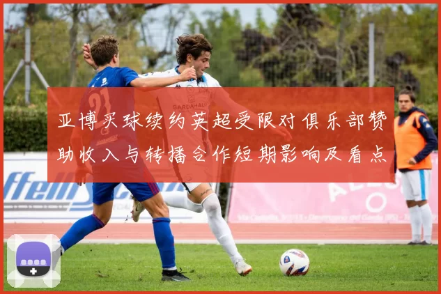 亚博买球续约英超受限对俱乐部赞助收入与转播合作短期影响及看点