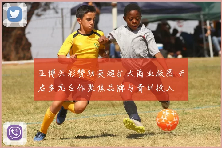 亚博买彩赞助英超扩大商业版图 开启多元合作聚焦品牌与青训投入