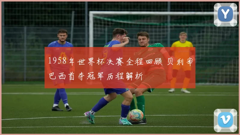 1958年世界杯决赛全程回顾 贝利率巴西首夺冠军历程解析
