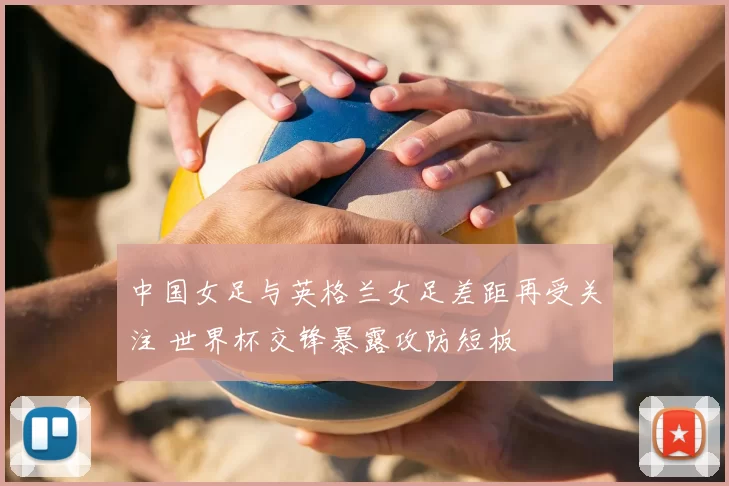 中国女足与英格兰女足差距再受关注 世界杯交锋暴露攻防短板