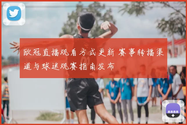 欧冠直播观看方式更新 赛事转播渠道与球迷观赛指南发布