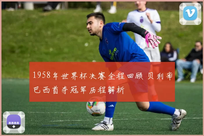 1958年世界杯决赛全程回顾 贝利率巴西首夺冠军历程解析
