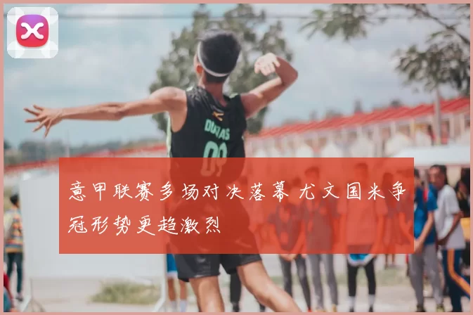 意甲联赛多场对决落幕 尤文国米争冠形势更趋激烈