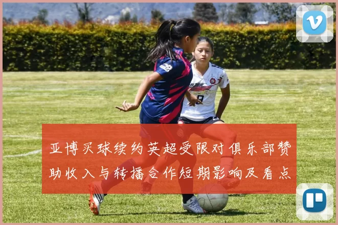 亚博买球续约英超受限对俱乐部赞助收入与转播合作短期影响及看点