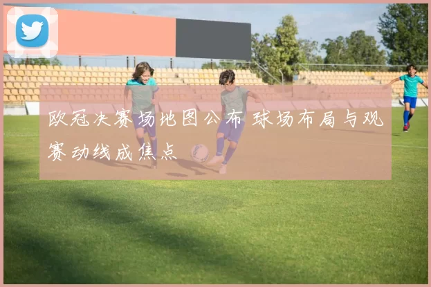 欧冠决赛场地图公布 球场布局与观赛动线成焦点