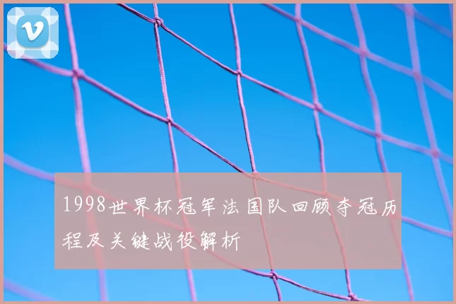 1998世界杯冠军法国队回顾夺冠历程及关键战役解析