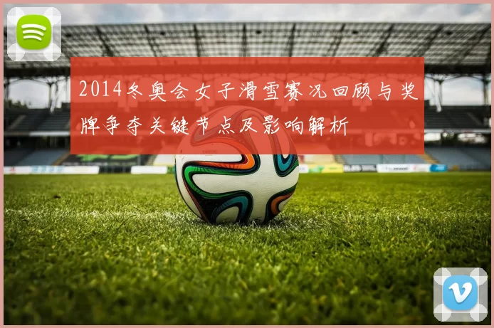 2014冬奥会女子滑雪赛况回顾与奖牌争夺关键节点及影响解析