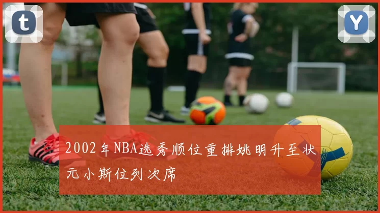 2002年NBA选秀顺位重排姚明升至状元小斯位列次席