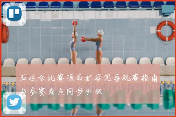 亚运会比赛项目扩容完善观赛指南与参赛看点同步升级